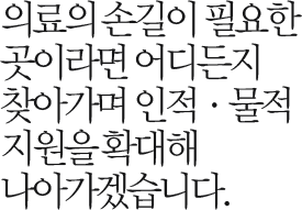 의료의 손길이 필요한 곳이라면 어디든지 찾아가며 인적 · 물적 지원을 확대해 나아가겠습니다.